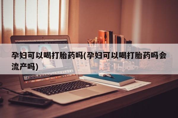 流产药孕妇可以喝打胎药吗(孕妇可以喝打胎药吗会流产吗)