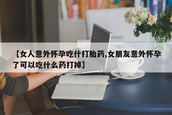 流产药【女人意外怀孕吃什打胎药,女朋友意外怀孕了可以吃什么药打掉】