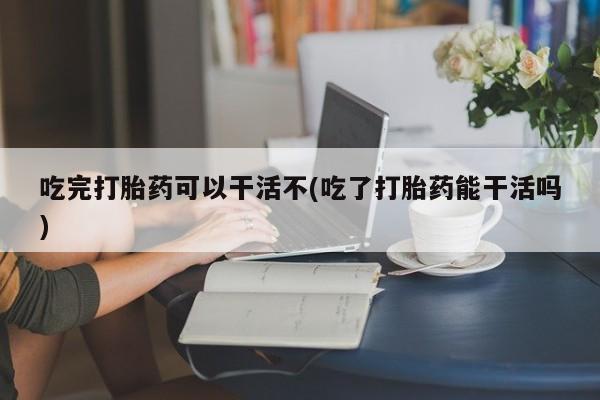 流产药吃完打胎药可以干活不(吃了打胎药能干活吗)