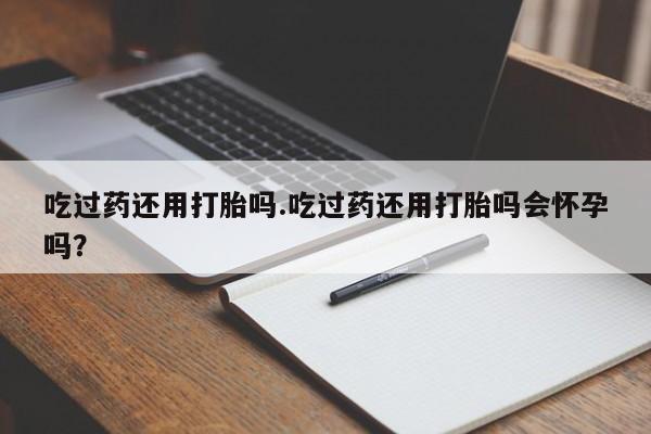 流产药吃过药还用打胎吗.吃过药还用打胎吗会怀孕吗？