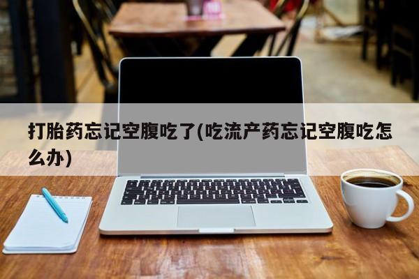 流产药打胎药忘记空腹吃了(吃流产药忘记空腹吃怎么办)