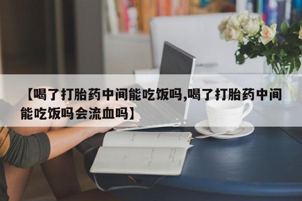 流产药【喝了打胎药中间能吃饭吗,喝了打胎药中间能吃饭吗会流血吗】
