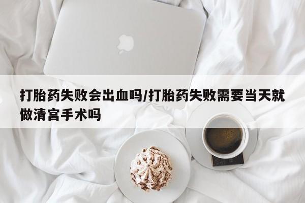 流产药打胎药失败会出血吗/打胎药失败需要当天就做清宫手术吗