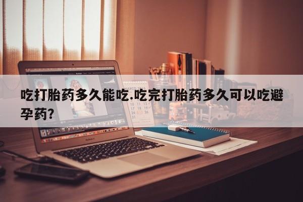 流产药吃打胎药多久能吃.吃完打胎药多久可以吃避孕药？