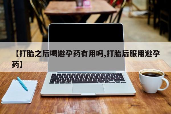 流产药【打胎之后喝避孕药有用吗,打胎后服用避孕药】