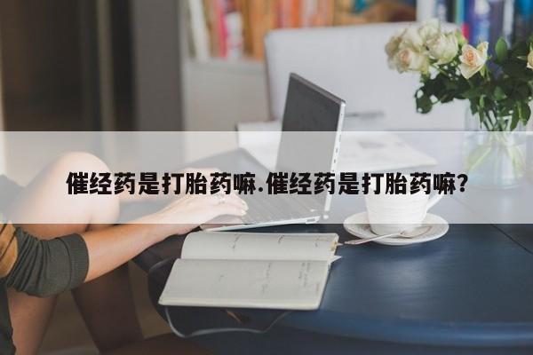 流产药催经药是打胎药嘛.催经药是打胎药嘛？