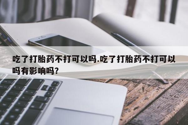 流产药吃了打胎药不打可以吗.吃了打胎药不打可以吗有影响吗？