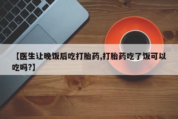 流产药【医生让晚饭后吃打胎药,打胎药吃了饭可以吃吗?】