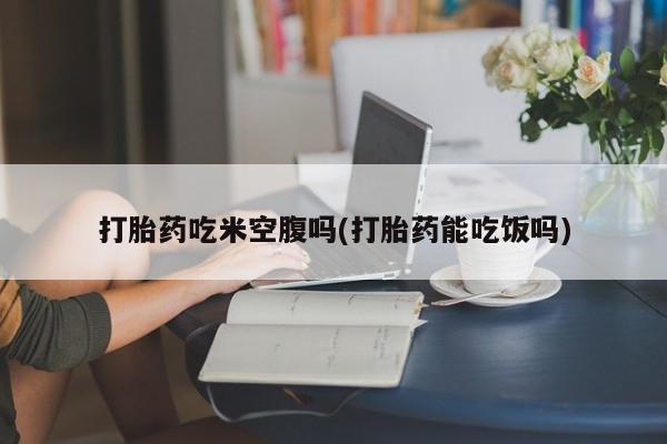 流产药打胎药吃米空腹吗(打胎药能吃饭吗)