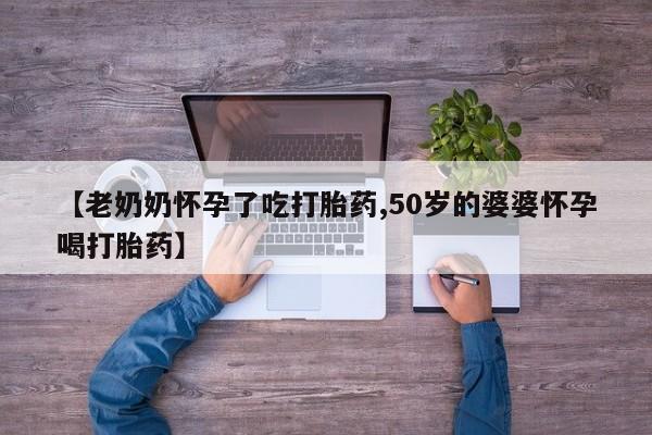流产药【老奶奶怀孕了吃打胎药,50岁的婆婆怀孕喝打胎药】