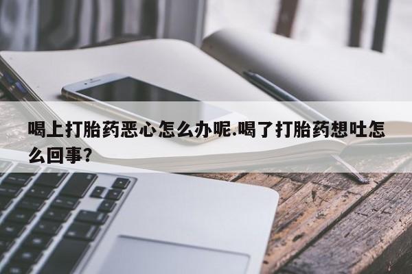 流产药喝上打胎药恶心怎么办呢.喝了打胎药想吐怎么回事？
