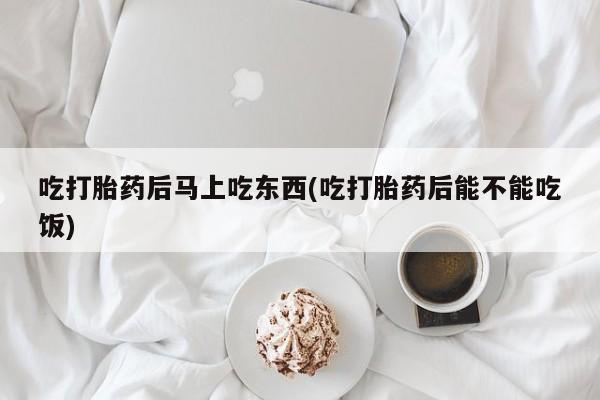 流产药吃打胎药后马上吃东西(吃打胎药后能不能吃饭)