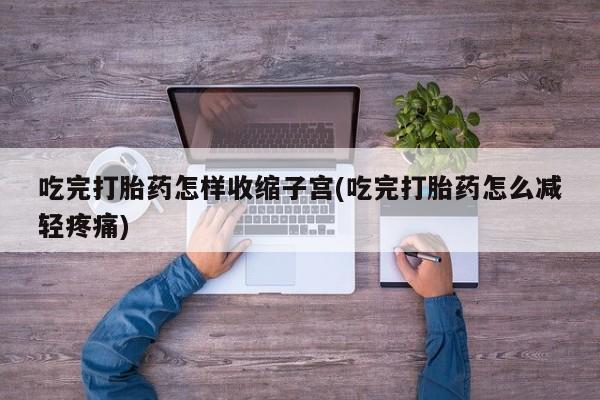 流产药吃完打胎药怎样收缩子宫(吃完打胎药怎么减轻疼痛)
