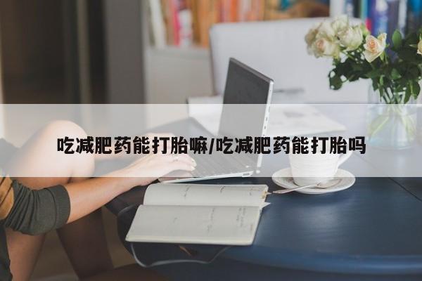 流产药吃减肥药能打胎嘛/吃减肥药能打胎吗