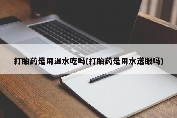流产药打胎药是用温水吃吗(打胎药是用水送服吗)