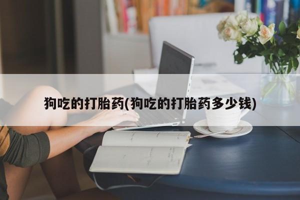 流产药狗吃的打胎药(狗吃的打胎药多少钱)