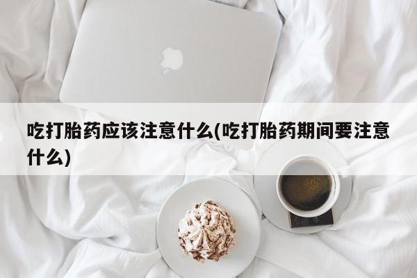 流产药吃打胎药应该注意什么(吃打胎药期间要注意什么)