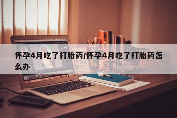 流产药怀孕4月吃了打胎药/怀孕4月吃了打胎药怎么办