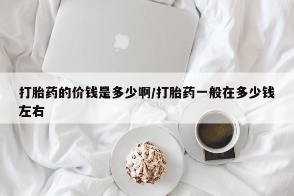 流产药打胎药的价钱是多少啊/打胎药一般在多少钱左右