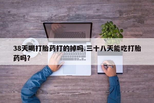 流产药38天喝打胎药打的掉吗.三十八天能吃打胎药吗？