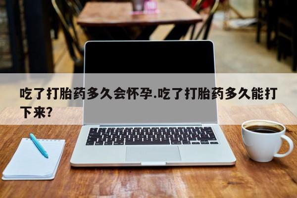 流产药吃了打胎药多久会怀孕.吃了打胎药多久能打下来？
