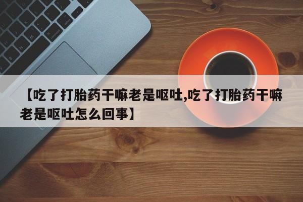流产药【吃了打胎药干嘛老是呕吐,吃了打胎药干嘛老是呕吐怎么回事】