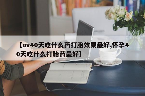 流产药【av40天吃什么药打胎效果最好,怀孕40天吃什么打胎药最好】