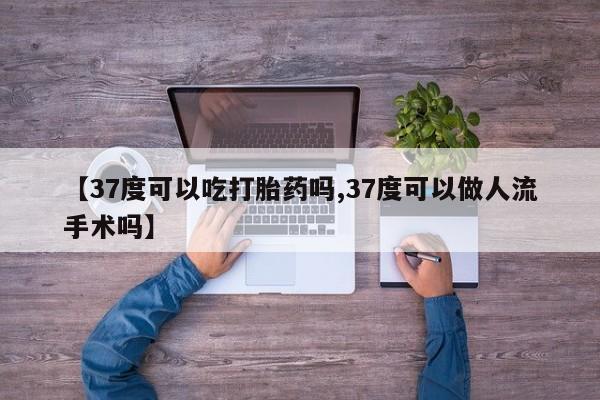 流产药【37度可以吃打胎药吗,37度可以做人流手术吗】