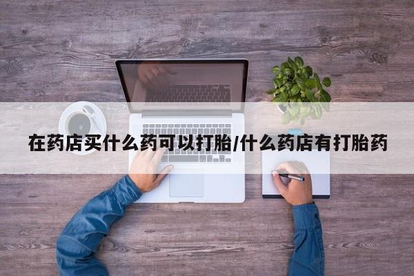 流产药在药店买什么药可以打胎/什么药店有打胎药