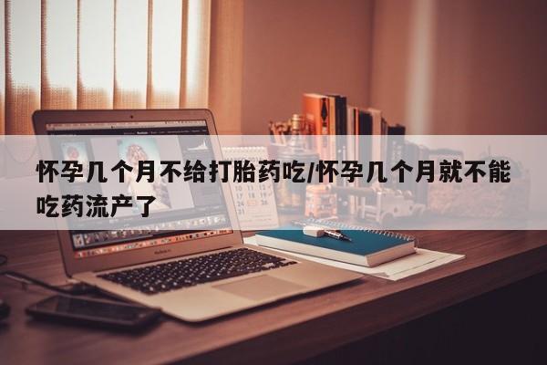 流产药怀孕几个月不给打胎药吃/怀孕几个月就不能吃药流产了