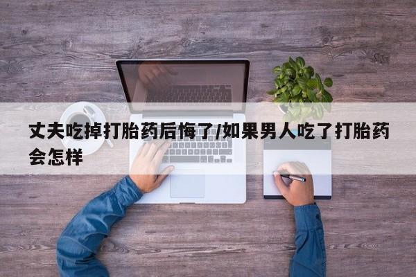 流产药丈夫吃掉打胎药后悔了/如果男人吃了打胎药会怎样