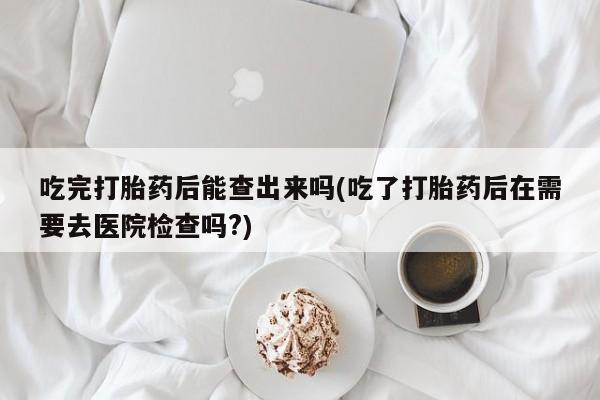 流产药吃完打胎药后能查出来吗(吃了打胎药后在需要去医院检查吗?)