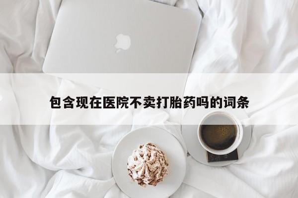 流产药包含现在医院不卖打胎药吗的词条