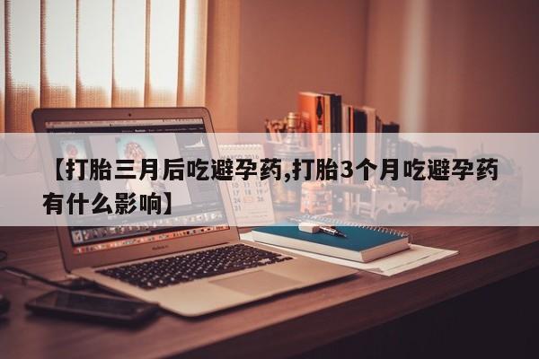 流产药【打胎三月后吃避孕药,打胎3个月吃避孕药有什么影响】