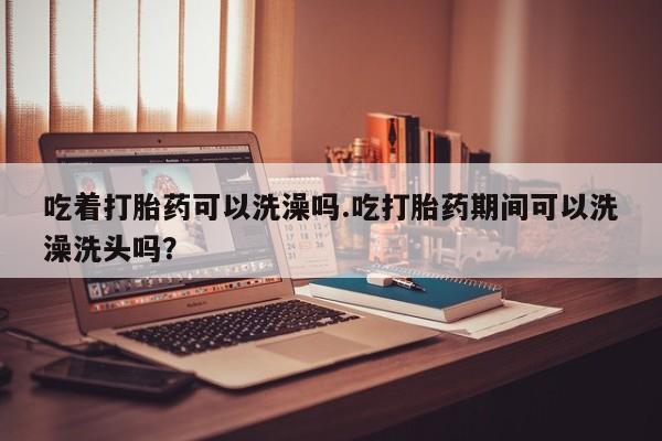 流产药吃着打胎药可以洗澡吗.吃打胎药期间可以洗澡洗头吗？