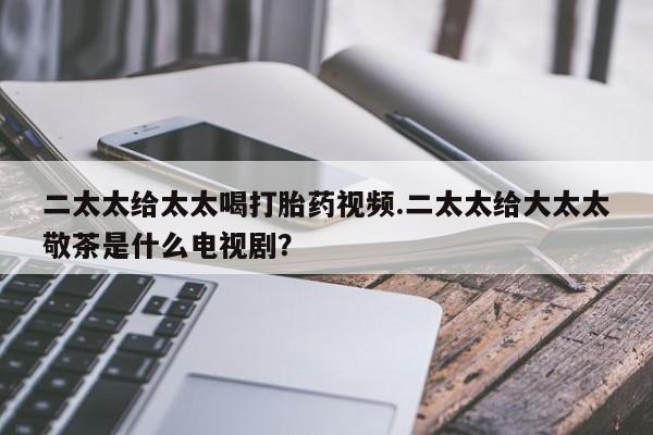 流产药二太太给太太喝打胎药视频.二太太给大太太敬茶是什么电视剧？