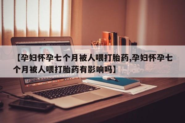 流产药【孕妇怀孕七个月被人喂打胎药,孕妇怀孕七个月被人喂打胎药有影响吗】