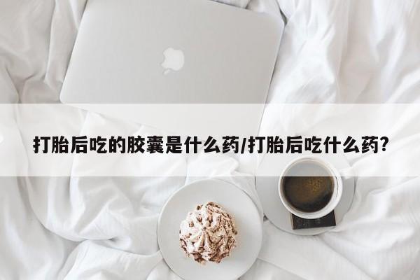 流产药打胎后吃的胶囊是什么药/打胎后吃什么药?