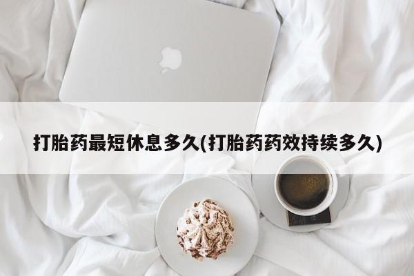 流产药打胎药最短休息多久(打胎药药效持续多久)