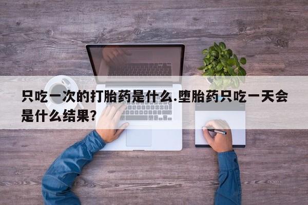 流产药只吃一次的打胎药是什么.堕胎药只吃一天会是什么结果？