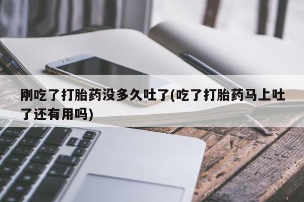 流产药刚吃了打胎药没多久吐了(吃了打胎药马上吐了还有用吗)