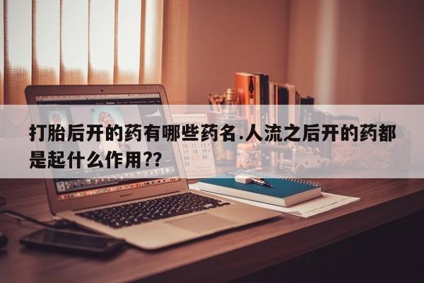 流产药打胎后开的药有哪些药名.人流之后开的药都是起什么作用?？