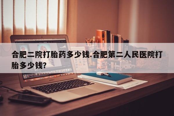 流产药合肥二院打胎药多少钱.合肥第二人民医院打胎多少钱？