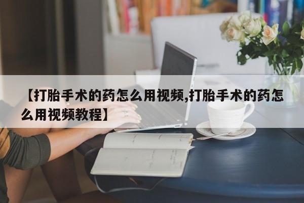 流产药【打胎手术的药怎么用视频,打胎手术的药怎么用视频教程】