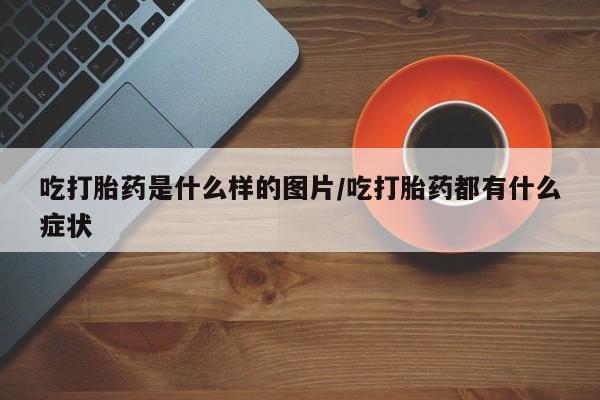 流产药吃打胎药是什么样的图片/吃打胎药都有什么症状