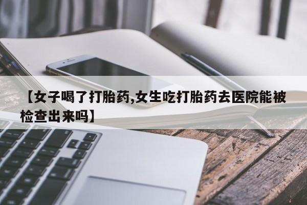 流产药【女子喝了打胎药,女生吃打胎药去医院能被检查出来吗】