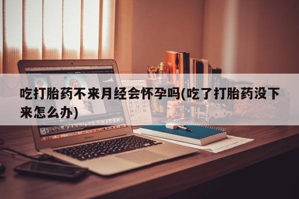 流产药吃打胎药不来月经会怀孕吗(吃了打胎药没下来怎么办)