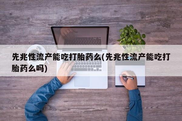 流产药先兆性流产能吃打胎药么(先兆性流产能吃打胎药么吗)