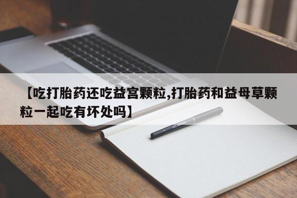 流产药【吃打胎药还吃益宫颗粒,打胎药和益母草颗粒一起吃有坏处吗】