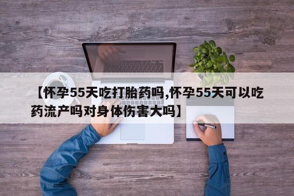 流产药【怀孕55天吃打胎药吗,怀孕55天可以吃药流产吗对身体伤害大吗】